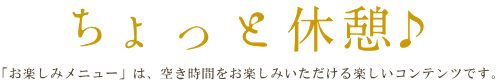 ちょっとブレイク♪ 「お楽しみメニュー」では、ちょっとした空き時間にお楽しみいただけるような、ミニゲームやおみくじ、プレゼントなどのコンテンツをご用意しています。